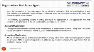 www.sbsandco.com80
 Upon the registration of real estate agent, the certificate of registration shall be issued in Form H and
shall be valid for a period of 5 years and every real estate agent has to quote such number for every sale
facilitated by him under the Act.
 The Authority, by recording reasons in writing can reject the application, if such application does not
conform to the provisions of the act and the same shall be done in Form I.
Renewal of Registration:
 The application for renewal shall be made before expiry of three months in Form J along with a fee of Rs
5,000/- (in case of an individual) and Rs 25,000/- (in case of other than individual).
Revocation of Registration:
 Where any breach of any of the conditions thereof or any other terms and conditions specified under
Act or where RERA is satisfied registration is obtained by misrepresentation, the registration shall be
revoked by issuing Form I.
Registration - Real Estate Agent:
 