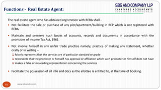 www.sbsandco.com81
The real estate agent who has obtained registration with RERA shall -
 Not facilitate the sale or purchase of any plot/apartment/building in REP which is not registered with
RERA
 Maintain and preserve such books of accounts, records and documents in accordance with the
provisions of Income Tax Act, 1961.
 Not involve himself in any unfair trade practice namely, practice of making any statement, whether
orally or in writing –
 falsely represents that the services are of particular standard or grade
 represents that the promoter or himself has approval or affiliation which such promoter or himself does not have
 makes a false or misleading representation concerning the services
 Facilitate the possession of all info and docs as the allottee is entitled to, at the time of booking.
Functions - Real Estate Agent:
 