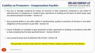 www.sbsandco.com84
 Any loss or damage sustained by reason of incorrect or false statement contained in any notice of
advertisement or prospectus or model of plot, apartment or building on the basis of which buyer pays
any advance/deposit to builder – Section 12
 Any structural defect or any other defect in workmanship, quality or provision of services or any other
obligations of the promoter as per AOS – Section 14
 Failure of Builder to complete or give possession of plot, apartment or building in accordance with AOS
or duly completed by the date specified therein – Section 18 & 19
 Loss caused to buyer due to defective title of land – Section 18
The promoter can also make claim for interest if there is delay in payment from the allottee.
Liability on Promoters – Compensation Payable:
 