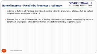 www.sbsandco.com85
 In terms of Rule 15 of TG Rules, the interest payable either by promoter or allottee, shall be highest
marginal cost of lending rate of SBI + 2%.
 Provided that in case of SBI marginal cost of lending rate is not in use, it would be replaced by any such
benchmark lending rates which SBI may fix from time to time for lending to general public.
Rate of Interest – Payable by Promoter or Allottee:
 