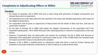 www.sbsandco.com88
Procedure:
1. On receipt of complaint, AO or RERA shall issue a notice along with particulars of alleged contravention and
relevant documents to respondent.
2. The respondent has to file reply within the time specified in the notice with detailed explanations with respect to
the alleged contraventions.
3. The respondent shall be given an opportunity of being heard and the details of date and time, shall also be
shared with complaint.
4. On the date of hearing, AO or RERA shall explain the alleged contravention to the respondent and if the
respondent pleads guilty – AO or RERA shall pass order imposing penalty or interest or compensation as the case
may be.
5. However, if respondent does not plead guilty and contests the compliant, the AO or RERA shall demand an
explanation from respondent and based on submissions made by him, if AO or RERA thinks the compliant does
not require any further inquiry it may dismiss the compliant
6. However, if AO or RERA is satisfied based on submissions made that there is need for further hearing into
complaint it may order production of documents or other evidence on a date and time fixed
Complaints to Adjudicating Officer or RERA:
 