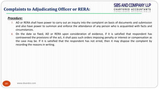 www.sbsandco.com89
Procedure:
7. AO or RERA shall have power to carry out an inquiry into the complaint on basis of documents and submission
and also have power to summon and enforce the attendance of any person who is acquainted with facts and
circumstances.
8. On the date so fixed, AO or RERA upon consideration of evidence, if it is satisfied that respondent has
contravened the provisions of the act, it shall pass such orders imposing penalty or interest or compensation as
the case may be. If it is satisfied that the respondent has not erred, then it may dispose the complaint by
recording the reasons in writing.
Complaints to Adjudicating Officer or RERA:
 