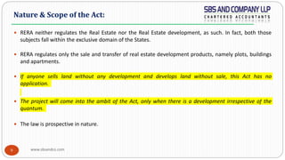 www.sbsandco.com9
 RERA neither regulates the Real Estate nor the Real Estate development, as such. In fact, both those
subjects fall within the exclusive domain of the States.
 RERA regulates only the sale and transfer of real estate development products, namely plots, buildings
and apartments.
 If anyone sells land without any development and develops land without sale, this Act has no
application.
 The project will come into the ambit of the Act, only when there is a development irrespective of the
quantum.
 The law is prospective in nature.
Nature & Scope of the Act:
 