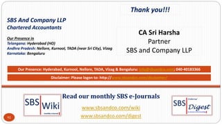 www.sbsandco.com/wiki
www.sbsandco.com/digest
Read our monthly SBS e-Journals
Our Presence: Hyderabad, Kurnool, Nellore, TADA, Vizag & Bengaluru: info@sbsandco.com; 040-40183366
92
Thank you!!!
CA Sri Harsha
Partner
SBS and Company LLP
Disclaimer: Please logon to: http://www.sbsandco.com/disclaimer/
SBS And Company LLP
Chartered Accountants
Our Presence in
Telangana: Hyderabad (HO)
Andhra Pradesh: Nellore, Kurnool, TADA (near Sri City), Vizag
Karnataka: Bengaluru
 