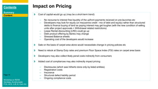 Contents
Summary
Content
Page 16
Impact on Pricing
Content Cost of capital would go up (may be a short-term trend)
– No recourse to interest free liquidity of the upfront payments received on pre-launches etc
– Developers may look for equity (or mezzanine credit - mix of debt and equity) rather than structured
debts to finance buying of land as paying interest may get tougher (with the new condition of selling
units after project approvals + Withdrawal related restrictions)
– Lease Rental discounting (LRD) could go up
– Debt product offering by Banks may change
– Stressed Balance sheets
– Operating cost of the developers would increase
Sale on the basis of carpet area alone would necessitate change in pricing policies etc
Need to relook at Stamp Duty rates and premium Floor Space Index (FSI) rates on carpet area basis
Developers may also collect likely penal costs indirectly from consumers
Added cost of compliances may also indirectly impact pricing:
– Disclosures (which was hitherto done only by listed entities)
– Registration costs
– Insurance
– Structural defect liability period
– Ongoing compliance costs
Workshop on RERA
Sandeep Jhunjhunwala
FCA, ACS, LLB, B. Com (H)
 