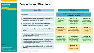 Contents
Summary
Content
Page 18
Preamble and Structure
An Act to: Act has 92 sections divided into
10 chapters as below:
Chapter I
Preliminary
Section 1 – 2
Long Title Structure
Chapter II
Reg of RE Projects
and RE Agents
Section 3 – 10
Chapter III
Functions and
Duties of Promoter
Section 11 – 18
 ensure sale of plot, apartment, building, RE
project in an efficient/ transparent manner
 protect the interest of consumers in the RE
sector
 establish an adjudicating mechanism for
speedy dispute redressal
 establish Real Estate Regulatory Authority for
regulation/ promotion of RE sector
Content
 establish the Appellate Tribunal to hear appeals
from decisions, directions or orders of the Real
Estate Regulatory Authority
 for matters connected therewith or incidental
thereto
Chapter IV
Rights and Duties of
Allottees
Section 19
Chapter V
The Real Estate
Regulatory Authority
Section 20 – 40
Chapter VI
Central Advisory
Council
Section 41 - 42
Chapter VII
The Real Estate
Appellate Tribunal
Section 43 – 58
Chapter VIII
Offences, Penalties
and Adjudication
Section 59 – 72
Chapter IX
Finance, Accounts,
Audit and Reports
Section 73 – 78
Chapter X
Miscellaneous
Section 79 – 92
*Section 89: Act to have an overriding effect
Workshop on RERA
Sandeep Jhunjhunwala
FCA, ACS, LLB, B. Com (H)
 