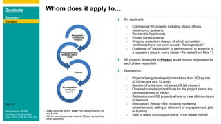 Contents
Summary
Content
Page 19
Whom does it apply to…
Content
Residential +
Commercial
Projects
Projects on land
of 500 sq mts or
more
> 8 units
No completion
certificate
issued
Act applies to:
– Commercial RE projects including shops, offices,
showrooms, godowns
– Residential Apartments
– Plotted Developments
– Ongoing projects in respect of which completion
certificates have not been issued - Retrospectivity?
– Challenge of "impossibility of performance" in absence of
a regulatory body in many states – No sales from May 1?
RE projects developed in Phases would require registration for
each phase separately
Exemptions:
– Projects being developed on land less than 500 sq mts
(0.05 hectare or 0.12 acre)
– Number of units does not exceed 8 (all phases)
– Obtained completion certificate for the project before the
commencement of the Act
– Redevelopment RE projects where no new allotments are
to be made
– Renovation/ Repair - Not involving marketing,
advertisement, selling or allotment of any apartment, plot
or building
– Sale of ready to occupy property in the resale market
– States given the right to “lower” the ceiling of 500 sq mts
and 8 units;
– RE Act seems to exclude industrial RE such as factories,
mines and farms
Workshop on RERA
Sandeep Jhunjhunwala
FCA, ACS, LLB, B. Com (H)
 