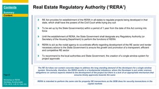 Contents
Summary
Content
Page 22
Real Estate Regulatory Authority (‘RERA’)
Content
RE Act provides for establishment of the RERA in all states to regulate projects being developed in that
state, which shall have the powers of the Civil Court while trying any suit
To be set up by the State Government(s) within a period of 1 year from the date of this Act coming into
force
Until the establishment of RERA, the State Government shall designate any Regulatory Authority (or
Secretary of the Housing Department) to perform the functions of RERA
RERA to act as the nodal agency to co-ordinate efforts regarding development of the RE sector and render
necessary advice to the State Government to ensure the growth and promotion of a transparent, efficient
and competitive RE sector
To recommend to the local authorities and State Government, the creation of a single window system for
project approvals
The RE Act does not contain concrete steps to address the long standing demand of the developers for a single window
system. Structurally, therefore, the RERA results in a fundamental imbalance, where the Developer is put under onerous
obligations on various aspects related to the development of the project but there is a lack of an appropriate mechanism that
ensures timely approvals towards the same
RERA is intended to perform the same role for property/ RE transactions as the SEBI does for security transactions in the
capital markets
Workshop on RERA
Sandeep Jhunjhunwala
FCA, ACS, LLB, B. Com (H)
 