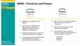 Contents
Summary
Content
Page 23
RERA - Functions and Powers
Content
Registration and regulation of RE
projects
Maintenance of a database on its
website for public viewing of all
registered RE project, details of
developers and RE agents
Fixation of standard fees to be levied on
the allottees, promoters or RE agents
Ensure compliance of its regulations and
other obligations cast upon the
promoters, allottees and RE agents
FUNCTIONS
SECTION 34
POWERS
SECTION 35 - 38
May suo moto or on receipt of complaint,
call for information and conduct
investigation
May issue interim orders during the
pendency of proceedings
Has the power to impose penalty or
interest in regard to the contravention of
the of the obligations cast upon:
– Developers
– Allottees or
– RE agent
Workshop on RERA
Sandeep Jhunjhunwala
FCA, ACS, LLB, B. Com (H)
 