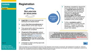 Contents
Summary
Content
Page 26
Registration
Content
Legal title to the land proposed to be
developed and details thereof
Land is free from encumbrances or
details thereof, as the case may be
Time period within which the project is
proposed to be completed
70 percent of the amounts realized
from the project shall be deposited in a
separate account (not an escrow
account - confirmed by FAQs) in a
scheduled bank and that it would be
utilized only for cost of construction
and land cost
Undertake to obtain pending approvals
in a timely manner
DECLARATION
BY DEVELOPER
Restriction
on usage of
funds
Developer mandated to deposit the
funds collected from the allottees
in a separate bank account and
any withdrawal from the separate
bank account would have to be
certified by an Engineer,
Architect and a Chartered
Accountant* that the withdrawal is
in proportion to the percentage of
completion (PoC) of the project
Further, mandatory audit of
accounts within 6 months from the
end of FY - Auditor to verify and
specifically certify usage of funds
as per PoC method
The Pre-withdrawal certificate needs to be signed by 3
professionals. The CA will have to rely on the Architect and
Engineer for PoC. The Architect and Engineer in turn would have
to rely on the CA to certify withdrawal numbers. What if there is no
overall collective consensus?
Certain local statutes such as the Maharashtra Ownership of Flats (Regulation of the Promotion of Construction, Sale, Management & Transfer) Act, 1963 had a
similar provision that required the promoter to maintain a separate bank account for the receivables from the project, which was not implemented in practice by the
promoters, who considered funds received from allottees of various projects as fungible.
Workshop on RERA
Sandeep Jhunjhunwala
FCA, ACS, LLB, B. Com (H)
 
