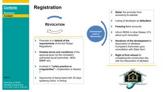 Contents
Summary
Content
Page 27
Registration
Content
Promoter is in default of the
requirements of the Act/ Rules/
Regulations
Violates terms and conditions of the
approval given by the competent
authorities (local authorities - BDA,
BBMP etc)
Involved in "unfair practice or
irregularities" – Explanation to Section
7
Opportunity of being heard with 30 days’
speaking notice, in writing
REVOCATION
Consequenc
eses of
Revocation
Debar the promoter from
accessing its website
Listing of developer as defaulters
Freezing Bank accounts
Inform RERA in other States/ UTs
about such revocation
Handover of the development to
Association of allottees/
Competent Authorities upon
consultation with State Govt
Right of first refusal for
completing the construction lies
with the Association of allottees
Workshop on RERA
Sandeep Jhunjhunwala
FCA, ACS, LLB, B. Com (H)
 