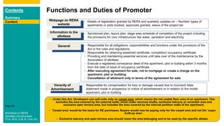 Contents
Summary
Content
Page 28
Functions and Duties of Promoter
Content • Details of registration granted by RERA and quarterly updates on – Number/ types of
apartments or plots booked, approvals granted, status of the project etc
Webpage on RERA
website
• Sanctioned plan, layout plan, stage wise schedule of completion of the project including
the provisions for civic infrastructure like water, sanitation and electricity
Information to the
allottees
• Responsible for all obligations, responsibilities and functions under the provisions of the
Act or the rules and regulations
• Responsible for obtaining leasehold certificate, completion/ occupancy certificate
• Providing and maintaining essential services until take over of the maintenance by the
Association of allottees
• Execute a registered conveyance deed of the apartment, plot or building within 3 months
from the date of issue of occupancy certificate
• After executing agreement for sale, not to mortgage or create a charge on the
apartment, plot or building
• Cancellation of allotment only in terms of the agreement for sale
General
– Under this Act, Developers can sell units only on carpet area, which means the net usable floor area of an apartment. This
excludes the area covered by the external walls, areas under services shafts, exclusive balcony or verandah area and
exclusive open terrace area, but includes the area covered by the internal partition walls of the apartment.
– 'Carpet area' would be the basis for RE purchases. Buyers would now be paying only for the carpet area and not the ‘super
built-up area’.
– Exclusive balcony and open terrace area should mean the area belonging and to be used by the specific allotee.
• Responsible for compensation for loss or damage caused due to incorrect/ false
statement made in prospectus or notice of advertisement or in relation to the model
apartment, plot or building
Veracity of
Advertisement
Workshop on RERA
Sandeep Jhunjhunwala
FCA, ACS, LLB, B. Com (H)
 