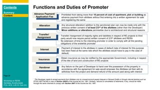 Contents
Summary
Content
Page 29
Functions and Duties of Promoter
Content • Prohibited from taking more than 10 percent of cost of apartment, plot or building as
advance payment from allottees without first entering into a written agreement for sale*
and registering the same
Advance Payment/
Application Fee
• Any structural alteration/ addition to the sanctioned plan can now be made only with the
previous written consent of at least 2/3rd of the allottees (other than the Developer)
• Minor additions or alterations permissible due to architectural and structural reasons
Alteration
• Transfer/ Assignment of majority rights and liabilities in respect of RE projects to third
party would now require period written consent of 2/3rd allottees and RERA
• No extension of time to the intending promoter in order to comply with all the pending
obligations of the erstwhile promoter
Transfer/
Assignment
* The Developer needs to accept payments from Allottees only by crossed account payee cheques or Demand Drafts or through internet banking such as
RTGS/ NEFT/eCMS in view of Section 269SS of the Income tax Act, 1961. Similarly, refunds on cancellation of allotments, if any, should be made
through the same channels to comply with Section 269T of the Income tax Act, 1961.
• Payment of interest to the allottees in cases of default (rate of interest for this purpose
has been fixed at the same rate which the allottees would have to pay in the case of
default)
Interest
• Any failure on the part of Developer to hand over the possession of the property in
accordance with the agreement for sale would empower the Allottees (at their will) to
withdraw from the project and demand refund of the amount paid along with interest
Handover
• Obtain insurance as may be notified by the appropriate Government, including in respect
of the title of land and construction of RE projects
Insurance
Workshop on RERA
Sandeep Jhunjhunwala
FCA, ACS, LLB, B. Com (H)
 