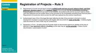 Contents
Summary
Content
Page 45
Registration of Projects – Rule 3
Content Requirement to furnish annual report including audited profit and loss account, balance sheet, cash flow
statement, directors report and the Auditors' report of the promoter for the immediately preceding 3
financial years and where annual report is not available, the audited profit and lost account, balance sheet,
cash flow statement and the auditor report of the promoter for the immediately preceding three financial years –
Requirement of income tax returns as per the draft rules replaced by this onerous requirement
Authenticated copy of the of the legal title deed reflecting the title of the promoter to the land on which
development of project is proposed along with legally valid documents for chain of the title – Collating legally
valid documents for chain of title may be cumbersome
Declaration in Form – B stating that the Promoter shall not discriminate against any allottee at the time of
allotment of any apartment, plot or a building, as the case may be, on any grounds – Cases of price
discrimination, customisation of units?
Workshop on RERA
Sandeep Jhunjhunwala
FCA, ACS, LLB, B. Com (H)
 