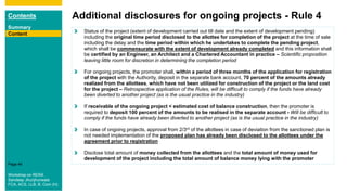 Contents
Summary
Content
Page 46
Additional disclosures for ongoing projects - Rule 4
Content Status of the project (extent of development carried out till date and the extent of development pending)
including the original time period disclosed to the allottee for completion of the project at the time of sale
including the delay and the time period within which he undertakes to complete the pending project,
which shall be commensurate with the extent of development already completed and this information shall
be certified by an Engineer, an Architect and a Chartered Accountant in practice – Scientific proposition
leaving little room for discretion in determining the completion period
For ongoing projects, the promoter shall, within a period of three months of the application for registration
of the project with the Authority, deposit in the separate bank account, 70 percent of the amounts already
realized from the allottees, which have not been utilized for construction of the project or the land cost
for the project – Retrospective application of the Rules, will be difficult to comply if the funds have already
been diverted to another project (as is the usual practice in the industry)
If receivable of the ongoing project < estimated cost of balance construction, then the promoter is
required to deposit 100 percent of the amounts to be realised in the separate account - Will be difficult to
comply if the funds have already been diverted to another project (as is the usual practice in the industry)
In case of ongoing projects, approval from 2/3rd of the allottees in case of deviation from the sanctioned plan is
not needed implementation of the proposed plan has already been disclosed to the allottees under the
agreement prior to registration
Disclose total amount of money collected from the allottees and the total amount of money used for
development of the project including the total amount of balance money lying with the promoter
Workshop on RERA
Sandeep Jhunjhunwala
FCA, ACS, LLB, B. Com (H)
 