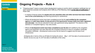 Contents
Summary
Content
Page 47
Ongoing Projects – Rule 4
Content
"Ongoing project" means a project where development is going on and for which completion certificate has not
been issued but excludes such projects which fulfill any of the following criteria on the date of notification of
these rules:
– In respect of layouts where the streets and civic amenities sites and other services have been handed
over to the Local Authority and Planning Authority for maintenance
– Where all development works have been completed as per the Act and certified by the competent
agency and sale/ lease deeds of sixty percent of the apartments/ houses/ plots have been registered
and executed - Can this be extended to mean sale agreements being registered? The absence of the
definition of "Competent Agency“ may raise doubts
– Where all development works have been completed as per the Act and certified by the competent
agency and application has been filed with the competent authority for issue of completion certificate/
occupation certificate – Development works as per the Act seems to suggest only the basic trunk
infrastructure
Ambiguity also in terms of the cut off dates for testing the above - May 1, 2017 [ie date of commencement of
Section 3] vis-à-vis July 10, 2017 [ie date of notification of the rules]
Workshop on RERA
Sandeep Jhunjhunwala
FCA, ACS, LLB, B. Com (H)
 