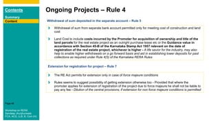 Contents
Summary
Content
Page 48
Ongoing Projects – Rule 4
Content Withdrawal of sum deposited in the separate account – Rule 5
The RE Act permits for extension only in case of force majeure conditions
Rules seems to suggest possibility of getting extension otherwise too - Provided that where the
promoter applies for extension of registration of the project due to force majeure he shall not be liable to
pay any fee - Dilution of the central provisions, if extension for non force majeure conditions is permitted
Withdrawal of sum from separate bank account permitted only for meeting cost of construction and land
cost
Land Cost to include costs incurred by the Promoter for acquisition of ownership and title of the
land parcels for the real estate project as an outright purchase lease etc or the Guidance value in
accordance with Section 45-B of the Karnataka Stamp Act 1957 relevant on the date of
registration of the real estate project, whichever is higher - A life savior for the industry, may also
help to enable higher withdrawals on a go forward basis and aid in establishing lower deposits for past
collections as required under Rule 4(5) of the Karnataka RERA Rules
Extension for registration for project – Rule 7
Workshop on RERA
Sandeep Jhunjhunwala
FCA, ACS, LLB, B. Com (H)
 
