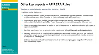 Contents
Summary
Content
Page 49
Other key aspects – AP RERA Rules
Content Details to be published on the website of the Authority – Rule 15
In addition to other disclosures –
Annual report including audited profit and loss account, balance sheet, cash flow statement, directors’ report
and the Auditors' report of the Promoter for the immediately preceding 3 financial years
Where annual report is not available then the audited profit and loss account, balance sheet, cash flow
statement and the Auditors' report of the Parent Company for the immediately preceding 3 financial years
Status of approvals – Approvals to be applied for and the date planned for application, expected date in case of
approvals applied for
Land title search report from an advocate having experience of at least 10 years in land related matters
Details of encumbrances on the land on which development is proposed including any rights, title, interest or
name of any party in or over such land along with details or non encumbrance certificate from the concerned
sub-registrar of past 12 years
Listing of documents such as financial statements etc for public viewing may pose a significant threat to the
data confidentiality aspect
Workshop on RERA
Sandeep Jhunjhunwala
FCA, ACS, LLB, B. Com (H)
 