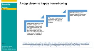 Contents
Summary
Content
Page 5
A step closer to happy home-buying
Content
"Real estate cannot be lost
or stolen, nor can it be
carried away. Purchased
with common sense, paid
for in full, and managed
with reasonable care, it is
about the safest investment
in the world" - Franklin D.
Roosevelt, US president
"The best investment on
Earth is Earth" - Louis
Glickman, Real Estate
investor
"Don’t wait to buy real
estate. Buy real estate and
wait"- Will Rogers, Actor
In India – Homebuyer activism, Trust-deficit, deliberate delays, defective land titles, fly-by-night operators, unregulated/
unorganized/ fragmented markets, no provision of compensation from the Government side, fraudulent advertisements,
opaque records, pseudo-agents, long drawn litigation, curative (and not preventive laws)…….
Workshop on RERA
Sandeep Jhunjhunwala
FCA, ACS, LLB, B. Com (H)
 