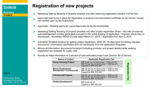 Contents
Summary
Content
Page 54
Content
Registration of new projects
Content
Marketing/ Selling/ Booking of projects possible only after obtaining registration (Section 3 of the Act)
Approvals need to be in place for registration of projects (commencement certificate as per the Act, though
not insisted upon by the Authorities)
Approvals – Building approval, Layout Approvals etc by the local bodies
Marketing/ Selling/ Booking of projects possible only after project registration (final) – Not with provisional
acknowledgement number generated pursuant to the online lodging of application - Imposes virtual stay on
businesses – Karnataka RERA Circular dated March 31, 2018 – Applicable from April 1, 2018
Indicative/ Tentative timeline for getting project registration: within 30 - 45 days (post furnishing requisite
documents/ information/ clarification and not necessarily from the application filingdate)
Almost all information/ documents furnished (including promoter and project details) while seeking
registration are available for public view
Penalty for false information is 5 percent of total estimated project cost (Section 60 of the Act)
Content
Workshop on RERA
Sandeep Jhunjhunwala
FCA, ACS, LLB, B. Com (H)
Nature of project Applicable Registration Fee
Group Housing Project INR 5 per sq mt (land area < 1000 sq mt)
INR 10 per sq mt (land area > 1000 sq mt)
Capped at INR 500,000
Mixed Development
(Residential + Commercial)
INR 10 per sq mt (land area < 1000 sq mt)
INR 15 per sq mt (land area > 1000 sq mt)
Capped at INR 700,000
Commercial Projects INR 20 per sq mt (land area < 1000 sq mt)
INR 25 per sq mt (land area > 1000 sq mt)
Capped at INR 10,00,000
Plotted Development INR 5 per sq mt
Capped at INR 200,000
RegistrationFee
 