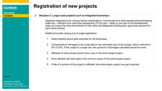 Contents
Summary
Content
Page 56
ContentContent Situation 3: Large scale projects such as integrated townships–
- Separate registrations for various blocks (residential or commercial) and other developments(shopping
malls etc) – efficient from cash flow perspective (70:30 rule) + delay in one part of the development
does not impact the time commitment on the other part [Separate building plan approvals required for
each block/ phase]
- Additional burden arising out of single registration:
1. Defect liability period gets extended for all thephases;
2. Compensation/ damages to be computed on the estimated cost of the project, which variesfrom
5% to 20%. If the project is a large one, the quantum of damages calculated would be more;
3. Allottees of every phase would have a say in the entire largerproject;
4. EveryAllottee will have right in the common areas of the entire larger project;
5. If title of a portion of the project is affected, the entire larger project may get impacted
Registration of new projects
Content
Workshop on RERA
Sandeep Jhunjhunwala
FCA, ACS, LLB, B. Com (H)
 