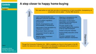 Contents
Summary
Content
Page 6
A step closer to happy home-buying
Content
Lack of standardization and
adequate consumer protection
Lack of uniform regulatory
environment
Dearth of transparency and
accountability in transactions
High levels of risk perception by
investors/ consumers
Redundant/ Static land laws
Consumers forced to sign on
dotted lines
Making project investment
ready for REITs
Steering in transparency into
real estate transactions
Elimination of information
asymmetry and ensuring full
and fair disclosures
Provide respite to flat
purchasers against the practice
of fly-by-night developers
Protect consumer interests
Ensure timely execution of the
projects
Provide a speedy/ robust
dispute resolution mechanism
Need
Objectives
Though the Consumer Protection Act, 1986 is available as a forum to the buyers in the RE
market, the resource is only curative and is not adequate to addresses all the concerns of
the buyers and promoters
"We need action on real side (as) also on transparency on land acquisition, transparency on
construction and on sales” – Former RBI Governor
Workshop on RERA
Sandeep Jhunjhunwala
FCA, ACS, LLB, B. Com (H)
 