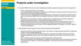 Contents
Summary
Content
Page 62
ContentContent Karnataka RERA Authorities have been identifying and publishing details of projects which are not registered
- Public is cautioned to invest in such projects
- List is updated (addition & deletion) on every Friday at 1PM based on replies received from the promoters in
response to notices issued by RERA authorities
- Source seems to be advertisements (through digital means, newspapers and hoardings), official records of
urban local authorities (BBMP/ BDA/ Sub-registrar’s office etc), customer complaints, promoters' websites
etc
- Authorities are in the process of roping in a private agency to support them in identifying unregistered
projects (both ongoing and new) –Tender Notification issued on March 5, 2018
- Revised approach*is to embark on a physical survey (total station survey, in technical terms, which is a
survey on a land parcel on the basis of its latitude and longitude using advanced GIS technology)
- Authorities estimate that there are close to 1500 unregistered projects in Karnataka, out of which ~800 are
in and around Bengaluru
Representation may be required in case of notice received from the Authorities
- Approach should be to test if such project falls in the exclusion of ongoing projects as defined in Explanation
to Rule 4 of the Karnataka RERA Rules
- Exclusion covers projects where developmental work is completed and certified/ 60 percent sale deeds
registered/ application made for issue of occupation certificate etc (all conditions to be met as on July 11,
2017)
- If yes, detailed submissions along with requisite supportings could be provided
- Basis such submissions and representation, the details of the said project could be removed from the list on
a provisional basis. However, it could be included again in case documents are found to be deficient/
inappropriate
Projects under investigation
Content
Workshop on RERA
Sandeep Jhunjhunwala
FCA, ACS, LLB, B. Com (H)
 