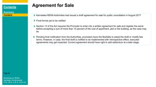 Contents
Summary
Content
Page 63
ContentContent Karnataka RERA Authorities had issued a draft agreement for sale for public consultation in August 2017
Final format yet to be notified
Section 13 of the Act requires the Promoter to enter into a written agreement for sale and register the same
before accepting a sum of more than 10 percent of the cost of apartment, plot or the building, as the case may
be
Pending final notification from the Authorities, promoters have the flexibility to adopt the draft or modify few
terms. However, in case, the final draft is notified to be implemented with retrospective effect, executed
agreements may get impacted. Current agreement should have right to add addendum at a later stage.
Agreement for Sale
Content
Workshop on RERA
Sandeep Jhunjhunwala
FCA, ACS, LLB, B. Com (H)
 