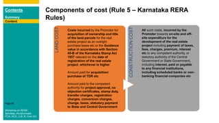 Contents
Summary
Content
Page 66
Content
Components of cost (Rule 5 – Karnataka RERA
Rules)Content
LANDCOST
Costs incurred by the Promoter for
acquisition of ownership and title
of the land parcels for the real
estate project as an outright
purchase lease etc or the Guidance
value in accordance with Section
45-B of the Karnataka Stamp Act
1957 relevant on the date of
registration of the real estate
project, whichever is higher
Amount paid for acquisition/
purchase of TDR etc
Amount paid to the competent
authority for project approval, no
objection certificates, stamp duty,
transfer charges, registration
charges, conversion charges,
change, taxes, statutory payment
to State and Central Government
CONSTRUCTIONCOST
All such costs, incurred by the
Promoter towards on-site and off-
site expenditure for the
development of the real estate
project including payment of taxes,
fees, charges, premium, interest
etc to any competent authority, or
statutory authority of the Central
Government or State Government,
including interest, paid or payable
to any financial institutions,
including scheduled banks or non-
banking financial companies etc
Content
Workshop on RERA
Sandeep Jhunjhunwala
FCA, ACS, LLB, B. Com (H)
 