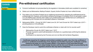 Contents
Summary
Content
Page 67
Content
Pre-withdrawal certification
Content Format of certification not yet prescribed by the regulators in Karnataka (drafts were available for sometime)
States such as Maharashtra, Madhya Pradesh, Gujarat, Andhra Pradesh etc have notified formats
Few states such as Andhra Pradesh has an additional requirement for uploading the certificatesissued by
professionals (CA, Engineer and Architect) certifying Percentage of Completion (PoC) of real estate project
on to the RERA portal, whereas other states such as Maharashtra have clarified that such certificates be
maintained by the Promoter and not submitted to Banks or Authorities
Maharashtra RERA – Circular No 5/2017 dated June 28, 2017 and Circular No 7/2017 dated July 4,2017 –
provide guidance on CA certificates
Does the Developer need to submit the certificates to Banker or retain with him for records/ audit?
– Maharashtra Circular No 3/2017 dated June 7,2017
– Promoter required to submit self-declaration to the Bank on a quarterly basis confirming the abidance
to 70:30 rule
– Certificates to be retained by the Promoter and not to be filed with the Banks/ Regulators
Certificates issued by CA, Engineer and Architect available for public view. Even the certificate of
practice or certificate of membership of CA, Engineer and Architect issuing the certificates could be
viewed by the public as a part of project details. In the absence of any prescribed formats,
professionals have flexibility to adopt/ design formats until the time such formats are prescribed by the
regulators (however this may lead to ambiguities)
Content
Workshop on RERA
Sandeep Jhunjhunwala
FCA, ACS, LLB, B. Com (H)
 