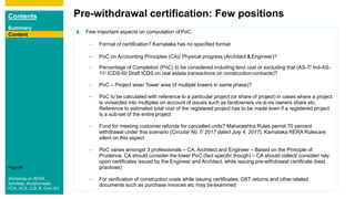 Contents
Summary
Content
Page 68
Content
Pre-withdrawal certification: Few positions
Content Few important aspects on computation ofPoC:
– Format of certification? Karnataka has no specified format
– PoC on Accounting Principles (CA)/ Physical progress (Architect &Engineer)?
documents such as purchase invoices etc may be examined
– Percentage of Completion (PoC) to be considered including land cost or excluding that (AS-7/ Ind-AS-
11/ ICDS-III/ Draft ICDS on real estate transactions on constructioncontracts)?
– PoC – Project wise/ Tower wise (if multiple towers in same phase)?
– PoC to be calculated with reference to a particular project (or share of project) in cases where a project
is vivisected into multiples on account of issues such as landowners vis-à-vis owners share etc.
Reference to estimated total cost of the registered project has to be made even if a registered project
is a sub-set of the entire project
– Fund for meeting customer refunds for cancelled units? Maharashtra Rules permit 70 percent
withdrawal under this scenario (Circular No 7/ 2017 dated July 4, 2017). Karnataka RERA Rulesare
silent on this aspect
– PoC varies amongst 3 professionals – CA, Architect and Engineer – Based on the Principle of
Prudence, CA should consider the lower PoC (fact specific though) – CA should collect/ consider/ rely
upon certificates issued by the Engineer and Architect, while issuing pre-withdrawal certificate (best
practices)
– For verification of construction costs while issuing certificates, GST returns and otherrelated
Content
Workshop on RERA
Sandeep Jhunjhunwala
FCA, ACS, LLB, B. Com (H)
 