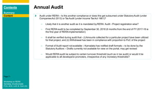 Contents
Summary
Content
Page 71
Content
Annual Audit
Content Audit under RERA – Is this another compliance or does this get subsumed under StatutoryAudit (under
CompaniesAct 2013) or TaxAudit (under Income TaxAct 1961)?
– Likely that it is another audit as it is mandated byRERA: Audit - Project registration wise?
– First RERA audit to be completed by September 30, 2018 (6 months from the end of FY 2017-18 ie
the first year of RERAimplementation)
– It shall be verified during audit that - (i) Amounts collected for a particular project have been utilized
for that project, and (ii) Withdrawal has been in compliance with proportion to PoC of the project
– Format of Audit report notavailable – Karnataka has notified draft formats – to be done by the
Statutory Auditors – Drafts currently not available for view on the portal, may get revised
– Would RERA audit be subject to certain turnover threshold (such as in tax audit) or would it be
applicable to all developers/ promoters, irrespective of any monetary thresholds?
Content
Workshop on RERA
Sandeep Jhunjhunwala
FCA, ACS, LLB, B. Com (H)
 