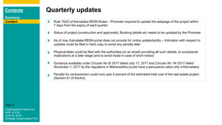 Contents
Summary
Content
Page 72
Content
Quarterly updates
Content Rule 15(D) of Karnataka RERA Rules – Promoter required to update the webpage of the project within
7 days from the expiry of each quarter
Status of project (construction and approvals), Booking details etc needs to be updated by the Promoter
As of now, Karnataka RERA portal does not provide for online updatefacility – Intimation with respect to
updates could be filed in hard copy to avoid any penalty later
Physical letter could be filed with the authorities (or an email) providing all such details, to avoidpenal
implications at a later stage (and to avoid haste in case of short notice)
Guidance available under Circular No 8/ 2017 dated July 17, 2017 and Circular No 14/ 2017 dated
November 1, 2017 by the regulators in Maharashtra (could have a persuasive value only inKarnataka)
Penalty for contravention could runs upto 5 percent of the estimated total cost of the real estate project
(Section 61 of theAct)
Visakhapatnam Branch of
SIRC of ICAI
June 16, 2018
Sandeep Jhunjhunwala FCA
Content
 