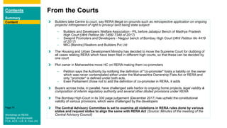 Contents
Summary
Content
Page 76
From the Courts
Content Builders take Centre to court, say RERA illegal on grounds such as retrospective application on ongoing
projects/ Infringement of right to privacy/ land being state subject
– Builders and Developers Welfare Association - PIL before Jabalpur Bench of Madhya Pradesh
High Court (Writ Petition No 7456/ 7348 of 2017)
– Swapnil Promoters and Developers - Nagpur bench of Bombay High Court (Writ Petition No 4419
of 2017)
– MIG (Bandra) Realtors and Builders Pvt Ltd
The Housing and Urban Development Ministry has decided to move the Supreme Court for clubbing of
all cases relating RERA which have been filed in different high courts, so that these can be decided by
one court
Plot owner in Maharashtra move HC on RERA making them co-promoters
– Petition says the Authority by notifying the definition of "co-promoter" foists a liability on the owner
which was never contemplated either under the Maharashtra Ownership Flats Act or RERA and
only "promoter" is defined under both acts.
– Even Parliament chose not to add the definition of co-promoter in RERA, it adds
Buyers across India, in parallel, have challenged safe harbor to ongoing home projects, legal validity &
composition of interim regulatory authority and several other diluted provisions under RERA
The Bombay High Court in its 330 page judgement (December 2017) has upheld theconstitutional
validity of various provisions, which were challenged by the developers
The Central Advisory Committee is set to examine all violations in RERA rules done by various
states and request states to align the same with RERA Act (Source: Minutes of the meeting of the
Central Advisory Council)Workshop on RERA
Sandeep Jhunjhunwala
FCA, ACS, LLB, B. Com (H)
 