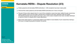 Contents
Summary
Content
Page 80
Karnataka RERA – Dispute Resolution (2/3)
Content
Workshop on RERA
Sandeep Jhunjhunwala
FCA, ACS, LLB, B. Com (H)
Orders passed by the Karnataka RERA Authorities in ~250 complaints have been made public
Almost all the orders passed by the Karnataka RERA Authorities are in favour of buyers
Perusal of these orders depicts that of in most of the complaints, issues have been settled through compromise
petition between buyer and the builder, whereas few complaints have been withdrawn after the builder
refunded the advance amount paid by the buyer, and in some cases complaints have been annulled/ withdrawn
on ground of lack of a dispute which needs adjudication
Most of the orders based on compromise petitions have failed to record details of such compromise, leaving a
blind spot on bargaining equations between the parties
 