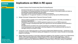 Contents
Summary
Content
Page 84
Content
Implications on M&A in RE space
Content Transfer of shares of the Promoter entity (Share Purchase/Buyouts)
- Developmental rights for the project continues to remain with the same promoterentity,
- No change in the developmental plans and timeline for completion of the project (project end date) as
provided while seeking registration for this project.
- Prior written consent of two-third allottees should not berequired
- Regardless of a "no-approval" situation, an intimation should be filed with the RERAAuthorities
Merger/ Demerger/ Amalgamations/ Takeovers/ BusinessTransfer
- Various positions possible such as retaining RERA registered projects in one entity (consolidation or
business reorganisations)
- Segregation of business such as RERA registered projects vis-à-vis non RERA projects etc
- In case of change of developmental rights, prior approval from two-third allottees and theAuthority is
needed
- No additional time provided to the incoming developer to complete the real estate project
- Incoming developer to be responsible for pending obligations of the erstwhile promoter and also for
damages arising out of breach or delay
Circular No 11/ 2017 dated November 8, 2018 issued by Maharashtra RERA Authorities – Clarification to the
provisions of Section 15 of RERAAct dealing with obligations of a promoter in case of transfer of a real estate
project to a third party
Reasonably sized repository of case laws/ judgements available on few regulators’ portal such as Maharashtra
RERA (~2200 reported judgements), Madhya Pradesh RERA (~800 reported judgements) – Views of
regulators support in taking positions on debatable issues, for instance, applicability of RERA provisions on
projects involving lease etc (Maharashtra RERA has a reported ruling on this piece, stating not applicable)
Content
Workshop on RERA
Sandeep Jhunjhunwala
FCA, ACS, LLB, B. Com (H)
 