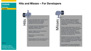 Contents
Summary
Content
Page 87
Hits and Misses – For Developers
Content
Hits
• A more regulated sector would bring in
efficiencies and result in higher
investments (FDI) and possible
reduction of the cost of funds
• Increased scope for eliminating casual
operators, leading to the better
organisation of the sector
• Greater visibility into the developers’
delivery performances
• Higher focus on project delivery
capabilities
• Overleveraging which generally result in
project delays may not be possible
Misses
• Power of RERA- disproportionately
coercive and may limit the ability/
incentive of developers to compete,
especially when it involves undertaking
market risks
• Fixing a rigid capital reserve ratio (70
percent deposit and 10 percent booking
amount) in the statute itself imposes
greater liquidity constraints on
developers, consequently impacting
their entry into the market, subsequent
expansion and project cost
• Multiple forums for dispute resolution of
grievances (Consumer forums, RERA,
CCI) could facilitate forum-shopping and
lead to conflicting jurisprudence – FAQs
state not possible
• Accountability of buyers/ developers/
brokers set - Government Agencies?Workshop on RERA
Sandeep Jhunjhunwala
FCA, ACS, LLB, B. Com (H)
 