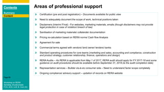 Contents
Summary
Content
Page 89
Areas of professional support
Content
Certification (pre and post registration) – Documents available for public view
Need to adequately document the scope of work, technical positions taken
Disclaimers (Interim/ Final) - For websites, marketing materials, emails (though disclaimers may not provide
legal protection in case of violation/ breach of law)
Sanitisation of marketing materials/ collaterals/ documentation
Pricing re-calculation based on RERA norms/ Cash flow Analysis
Agreement for sale
Commercial terms agreed with vendors/ land owner/ lenders/ banks
Standard operating procedures for core teams (marketing and sales, accounting and compliance, construction
and product strategy, customer relationship, finance, operations and design)
RERA Audits – As RERA is applicable from May 1 of 2017, RERA audit should apply for FY 2017-18 and some
guidance on audit procedures should be available before September 31, 2018 (ie the audit completion date)
Representation services – Builder vis-à-vis consumer side – Need to understand facts/ scope completely
Ongoing compliance/ advisory support – updation of records on RERA website
Workshop on RERA
Sandeep Jhunjhunwala
FCA, ACS, LLB, B. Com (H)
 