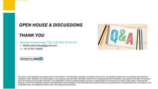 Contents
Summary
Content
Page 93
Contents
Summary
Content
Page 49
OPEN HOUSE & DISCUSSIONS
THANK YOU
Sandeep Jhunjhunwala, FCA, LLB, ACS, B.Com (H)
E: Mailboxofsandeepj@gmail.com
M: +91 97401 55469
The views in this presentation are personal views of the Presenter. The information contained is of a general nature and is not intended to address the circumstances of any particular
individual or entity. Although, the overall endeavor is to provide accurate and timely information, there can be no guarantee that such information is accurate as of the date it is received or
that it will continue to be accurate in the future. This presentation is meant for general guidance only and no responsibility for loss arising to any person/ entity acting or refraining from
acting as a result of any material contained in this presentation will be accepted. It is recommended that professional advice be sought based on the specific facts and circumstances. This
presentation does not substitute the need to refer to the original pronouncements.
 