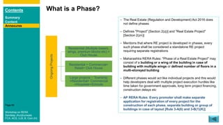 Contents
Summary
Content
Page 95
What is a Phase?
Annexures
OngoingProjects
Residential (Multiple towers,
wings, premium blocks etc) +
Club House
Residential + Commercial+
Retail+ Club House
Large projects – Township
+Residential+ Commercial
+Hospitals+Schools
– The Real Estate (Regulation and Development) Act 2016 does
not define phases
– Defines "Project" [Section 2(zj)] and "Real Estate Project"
[Section 2(zn)]
– Mentions that where RE project is developed in phases, every
such phase shall be considered a standalone RE project
requiring separate registrations
– Maharashtra RERA Rules: "Phase of a Real Estate Project" may
consist of a building or a wing of the building in case of
building with multiple wings or defined number of floors in a
multi-storeyed building
– Different phases would act like individual projects and this would
help developers deal with multiple project execution hurdles like
time taken for government approvals, long term project financing,
construction delays etc
– AP RERA Rules: Every promoter shall make separate
application for registration of every project for the
construction of each phase, separate building or group of
buildings in case of layout [Rule 3-A(6) and 3-B(1)(K)]
Workshop on RERA
Sandeep Jhunjhunwala
FCA, ACS, LLB, B. Com (H)
 