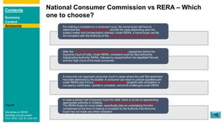 Contents
Summary
Content
Page 96
National Consumer Commission vs RERA – Which
one to choose?
Annexures For making a complaint to a consumer court, the home buyer will have to
determine the pecuniary jurisdiction and file the case depending upon the
subject matter and compensation claimed. Under RERA, a home buyer canfile
the complaint with the Authority of the State where the property is situated
After the verdict from the highest consumer court, appeal lies before the
Supreme Court of India. Under RERA, complaint could be filed beforethe
Adjudicating Authority/ RERA, followed by appeal before the AppellateTribunal
and the High Court of the state concerned
A consumer can approach consumer court in cases where the unit/ flat/apartment
has been delivered by the Builder. A consumer can retort to judicial appellatepath
under RERA only if it is a RERA registered project (projects with completion or
occupancy certificates - partial or complete, cannot be challenged under RERA
In case a person has Consumer Court for relief, there is no bar to approaching
appropriate authority or initiating criminal proceedings against the Builder.
The RERA Rules for most states, specifically take an undertaking fromthe
complainant at the time of making a complaint to the Authority that thehome
buyer has not made any other complaintWorkshop on RERA
Sandeep Jhunjhunwala
FCA, ACS, LLB, B. Com (H)
 