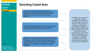 Contents
Summary
Content
Page 97
Decoding Carpet Area
Annexures Carpet Area: Net usable floor area in a Building/
Apartment. Simply put, this is the area on which carpet
could be laid out. Includes all rooms like living room,
bathrooms, bedroom, kitchen, utility etc within an
apartment.
Built up area (or Plinth Area): Capet Area + Areas covered
by inside and outside walls (thickness), balconies and
verandahs attached to the unit for exclusive use
Super Built up Area (or saleable area in pre RERA regime):
Built up Area + Proportionate share of common areas such
as reception, corridors, lobbies, staircases, lift/ elevator
shaft, generator/ electrical rooms, pump rooms, gas banks,
garbage rooms, play area, pool and clubhouse, garden,
gymnasium etc (Parking is not included and charged
separately)
Post RERA, one can see the
carpet area, external
walls+Balconies and share of
common area in the pricing
document. Pricing has to be
made only on the basis of
carpet area, the definition of
which is slightly tweaked under
RERA. However, property tax
continues to be paid
considering the super built-up
area of the apartment. Even
stamp duty and registration
charges are calculated on
super built-up area. These
aspects needs to be looked at
by the local civic authorities.
Workshop on RERA
Sandeep Jhunjhunwala
FCA, ACS, LLB, B. Com (H)
 