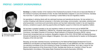 PROFILE - SANDEEP JHUNJHUNWALA
Sandeep is a Fellow member of the Institute of the Chartered Accountants of India and an Associate Member of
the Institute of Company Secretaries of India. He also holds Bachelor's degrees in Law and Commerce. Sandeep
has more than 11 years of experience in consulting in varied fields of tax and regulatory matters.
He specialises in advising clients with tax optimised business and operational structures. He has worked on a
number of leading multi-national companies in information technology, communication, real estate, entertainment,
pharmaceuticals, e-commerce and automotive sectors and has been extensively involved in tax and regulatory
advisory, compliance support, planning opportunities and litigation support on direct tax and regulatory matters.
He has been a speaker/ panelist on tax and regulatory matters at various forums such as NASSCOM,
ASSOCHAM, CII, BCIC, NAREDCO, CREDAI etc, industrial/ trade bodies such as TiE, Indo-American Chamber of
Commerce, Indo-Italian Chamber of Commerce, Royal Institution of Chartered Surveyors (RICS), various
Government recognised start-up incubators, Bangalore chapters of the ICAI, ICSI & ICMAI and leading Business
Schools & Engineering/ Commerce colleges in Bangalore. He is also a visiting faculty for taxation at the Bangalore
Chapters of the ICAI and ICSI.
Recently, he has been awarded honorary memberships by the National Real Estate Development Council
(NAREDCO) and Builders and Real Estate Developers Association of India (BREDAI) and also nominated for
non-standing committees of the ICAI including its Career Counselling Committee. He is also a mentor for the
Startup India programme of the Government of India. Sandeep also serves as a member in Direct Tax and
Representation committees of Karnataka State Chartered Accountants Association (KSCAA).
E: Mailboxofsandeepj@gmail.com
M: +91 97401 55469
 