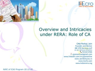 Overview and Intricacies
under RERA: Role of CA
NIRC of ICAI Program 20.12.20
CMA Pankaj Jain
Founder and Mentor
IRE CFO Services LLP
(A Jain Ventures Initiative)
📞 9312213765
📩 pjainonline@gmail.com
www.linkedin.com/in/pjainonline
www.JainVentures.in
www.irecfo.com
www.Indianrera.org
 