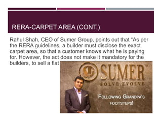 RERA-CARPET AREA (CONT.)
Rahul Shah, CEO of Sumer Group, points out that “As per
the RERA guidelines, a builder must disclose the exact
carpet area, so that a customer knows what he is paying
for. However, the act does not make it mandatory for the
builders, to sell a flat on the basis of carpet area.”
 
