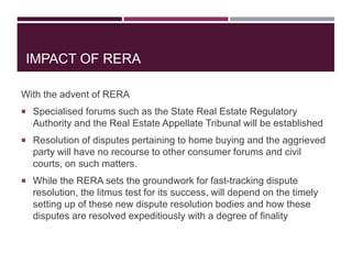IMPACT OF RERA
With the advent of RERA
 Specialised forums such as the State Real Estate Regulatory
Authority and the Real Estate Appellate Tribunal will be established
 Resolution of disputes pertaining to home buying and the aggrieved
party will have no recourse to other consumer forums and civil
courts, on such matters.
 While the RERA sets the groundwork for fast-tracking dispute
resolution, the litmus test for its success, will depend on the timely
setting up of these new dispute resolution bodies and how these
disputes are resolved expeditiously with a degree of finality
 