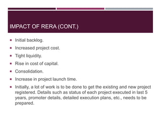 IMPACT OF RERA (CONT.)
 Initial backlog.
 Increased project cost.
 Tight liquidity.
 Rise in cost of capital.
 Consolidation.
 Increase in project launch time.
 Initially, a lot of work is to be done to get the existing and new project
registered. Details such as status of each project executed in last 5
years, promoter details, detailed execution plans, etc., needs to be
prepared.
 