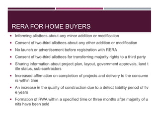 RERA FOR HOME BUYERS
 Informing allottees about any minor addition or modification
 Consent of two-third allottees about any other addition or modification
 No launch or advertisement before registration with RERA
 Consent of two-third allottees for transferring majority rights to a third party
 Sharing information about project plan, layout, government approvals, land t
itle status, sub-contractors
 Increased affirmation on completion of projects and delivery to the consume
rs within time
 An increase in the quality of construction due to a defect liability period of fiv
e years
 Formation of RWA within a specified time or three months after majority of u
nits have been sold
 