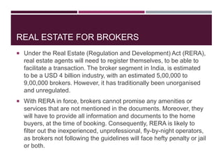 REAL ESTATE FOR BROKERS
 Under the Real Estate (Regulation and Development) Act (RERA),
real estate agents will need to register themselves, to be able to
facilitate a transaction. The broker segment in India, is estimated
to be a USD 4 billion industry, with an estimated 5,00,000 to
9,00,000 brokers. However, it has traditionally been unorganised
and unregulated.
 With RERA in force, brokers cannot promise any amenities or
services that are not mentioned in the documents. Moreover, they
will have to provide all information and documents to the home
buyers, at the time of booking. Consequently, RERA is likely to
filter out the inexperienced, unprofessional, fly-by-night operators,
as brokers not following the guidelines will face hefty penalty or jail
or both.
 