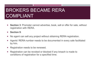 BROKERS BECAME RERA
COMPLIANT
 Section 3: Promoter cannot advertise, book, sell or offer for sale, without
registration with RERA.
 Section 9:
 No agent can sell any project without obtaining RERA registration.
 Agents’ RERA number needs to be documented in every sale facilitated
by him.
 Registration needs to be renewed.
 Registration can be revoked or blocked if any breach is made to
conditions of registration for a specified time.
 